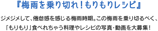 『梅雨を乗り切れ！もりもりレシピ』ジメジメして、倦怠感を感じる梅雨時期。この梅雨を乗り切るべく、「もりもり」食べれちゃう料理やレシピの写真・動画を大募集！