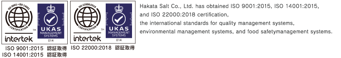 Hakata Salt Co., Ltd. has obtained ISO 9001:2015, ISO 14001:2015, and ISO 22000:2005 certification, the international standards for quality management systems, environmental management systems, and food safetymanagement systems.