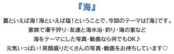 『海』　夏といえば海！海といえば塩！ということで、今回のテーマは『海』です。家族で潮干狩り・友達と海水浴・釣り・海の家など海をテーマにした写真・動画なら何でもOK♪元気いっぱい！笑顔盛りだくさんの写真・動画をお待ちしています♡