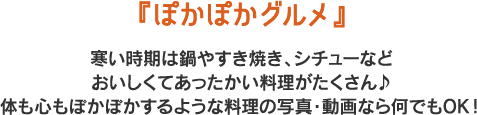 『ぽかぽかグルメ』
寒い時期は鍋やすき焼き、シチューなど
おいしくてあったかい料理がたくさん♪
体も心もぽかぽかするような料理の写真・動画なら何でもOK！