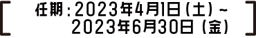 任期：2023年4月1日（土）～2023年6月30日（金）